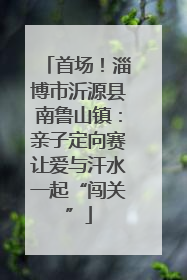 首场！淄博市沂源县南鲁山镇：亲子定向赛让爱与汗水一起“闯关”