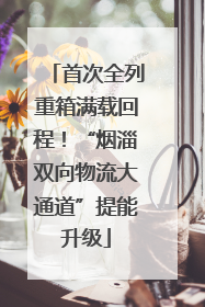 首次全列重箱满载回程！“烟淄双向物流大通道”提能升级