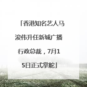 香港知名艺人马浚伟升任新城广播行政总裁，7月15日正式掌舵