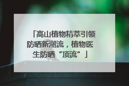 高山植物精萃引领防晒新潮流，植物医生防晒“顶流”