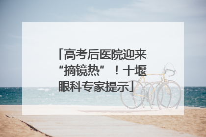 高考后医院迎来“摘镜热”！十堰眼科专家提示