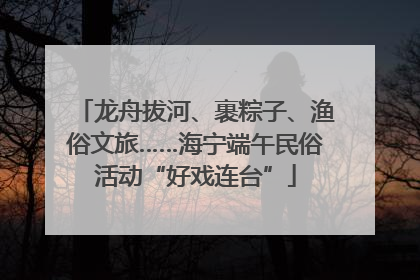 龙舟拔河、裹粽子、渔俗文旅……海宁端午民俗活动“好戏连台”