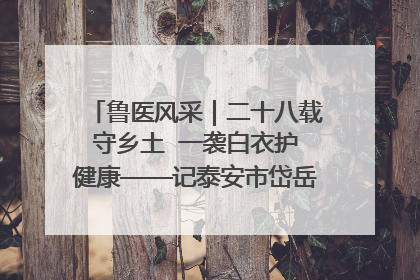 鲁医风采｜二十八载守乡土  一袭白衣护健康——记泰安市岱岳区满庄镇卫生院院长、主任医师张宝喜