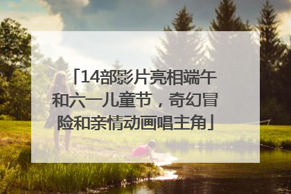 14部影片亮相端午和六一儿童节，奇幻冒险和亲情动画唱主角