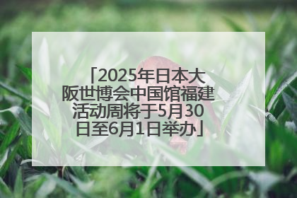 2025年日本大阪世博会中国馆福建活动周将于5月30日至6月1日举办