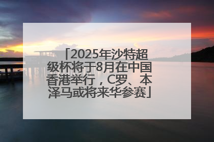 2025年沙特超级杯将于8月在中国香港举行，C罗、本泽马或将来华参赛