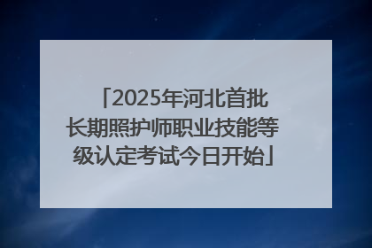 2025年河北首批长期照护师职业技能等级认定考试今日开始