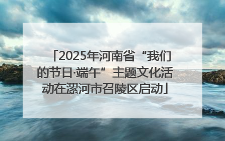2025年河南省“我们的节日·端午”主题文化活动在漯河市召陵区启动