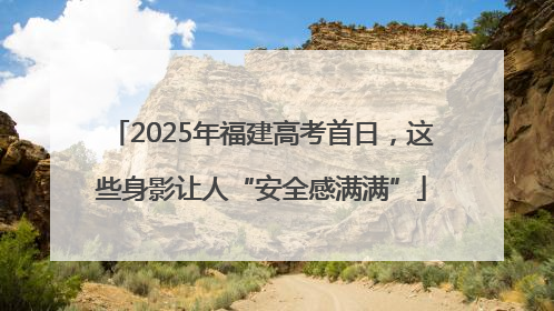 2025年福建高考首日，这些身影让人“安全感满满”