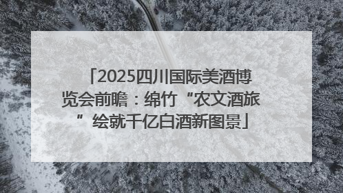 2025四川国际美酒博览会前瞻：绵竹“农文酒旅”绘就千亿白酒新图景