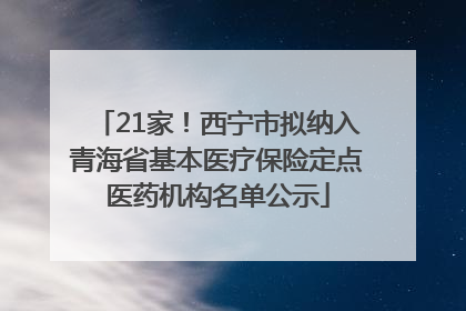 21家！西宁市拟纳入青海省基本医疗保险定点医药机构名单公示