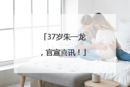 37岁朱一龙，官宣喜讯！