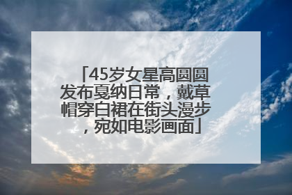 45岁女星高圆圆发布戛纳日常，戴草帽穿白裙在街头漫步，宛如电影画面
