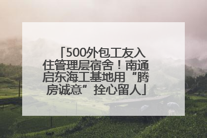 500外包工友入住管理层宿舍！南通启东海工基地用“腾房诚意”拴心留人